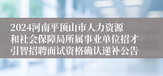 2024河南平顶山市人力资源和社会保障局所属事业单位招才引智招聘面试资格确认递补公告
