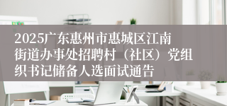 2025广东惠州市惠城区江南街道办事处招聘村（社区）党组织书记储备人选面试通告