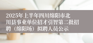 2025年上半年四川绵阳市北川县事业单位招才引智第二批招聘（绵阳场）拟聘人员公示