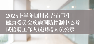 2025上半年四川南充市卫生健康委员会疾病预防控制中心考试招聘工作人员拟聘人员公示