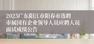 2025广东阳江市阳春市选聘市属国有企业领导人员应聘人员面试成绩公告