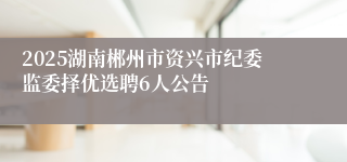2025湖南郴州市资兴市纪委监委择优选聘6人公告