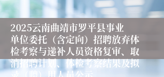 2025云南曲靖市罗平县事业单位委托（含定向）招聘放弃体检考察与递补人员资格复审、取消招聘计划、体检考察结果及拟录（聘）用人员公示