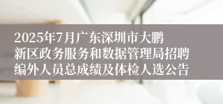 2025年7月广东深圳市大鹏新区政务服务和数据管理局招聘编外人员总成绩及体检人选公告
