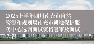 2025上半年四川南充市自然资源和规划局南充市耕地保护服务中心选调面试资格复审及面试公告