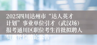 2025四川达州市“达人英才计划”事业单位引才（武汉场）报考通川区职位考生首批拟聘人员及补检结论公告