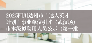 2025四川达州市“达人英才计划”事业单位引才（武汉场）市本级拟聘用人员公示（第一批）
