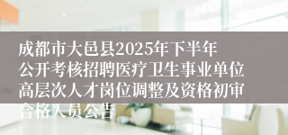 成都市大邑县2025年下半年公开考核招聘医疗卫生事业单位高层次人才岗位调整及资格初审合格人员公告