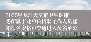 2025黑龙江大庆市卫生健康委所属事业单位招聘工作人员邮箱报名资格审查通过人员名单公示