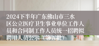 2024下半年广东佛山市三水区公立医疗卫生事业单位工作人员和合同制工作人员统一招聘拟聘用人员公示（第五批）