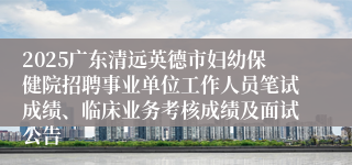 2025广东清远英德市妇幼保健院招聘事业单位工作人员笔试成绩、临床业务考核成绩及面试公告