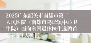 2025广东韶关市南雄市第二人民医院（南雄市乌迳镇中心卫生院）面向全国退休医生选聘首席专家1人公告