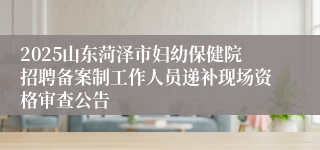 2025山东菏泽市妇幼保健院招聘备案制工作人员递补现场资格审查公告