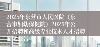 2025年东营市人民医院（东营市妇幼保健院）2025年公开招聘和高级专业技术人才招聘面试公告