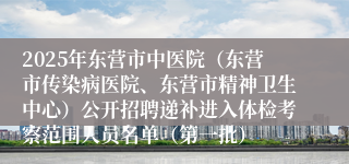 2025年东营市中医院（东营市传染病医院、东营市精神卫生中心）公开招聘递补进入体检考察范围人员名单（第一批）