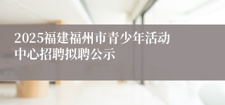 2025福建福州市青少年活动中心招聘拟聘公示