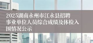 2025湖南永州市江永县招聘事业单位人员综合成绩及体检入围情况公示