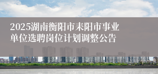 2025湖南衡阳市耒阳市事业单位选聘岗位计划调整公告
