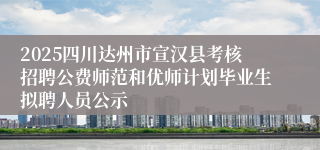 2025四川达州市宣汉县考核招聘公费师范和优师计划毕业生拟聘人员公示