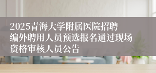 2025青海大学附属医院招聘编外聘用人员预选报名通过现场资格审核人员公告