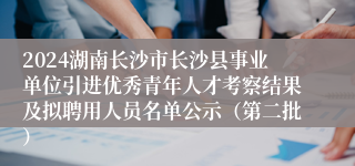 2024湖南长沙市长沙县事业单位引进优秀青年人才考察结果及拟聘用人员名单公示（第二批）