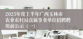 2025年度上半年广西玉林市农业农村局直属事业单位招聘聘用前公示（一）