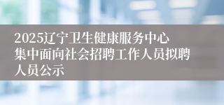 2025辽宁卫生健康服务中心集中面向社会招聘工作人员拟聘人员公示