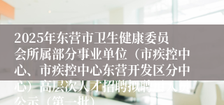 2025年东营市卫生健康委员会所属部分事业单位（市疾控中心、市疾控中心东营开发区分中心）高层次人才招聘拟聘用人员公示（第一批）