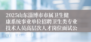 2025山东淄博市市属卫生健康系统事业单位招聘卫生类专业技术人员高层次人才岗位面试公告（第二批）