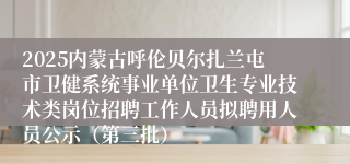 2025内蒙古呼伦贝尔扎兰屯市卫健系统事业单位卫生专业技术类岗位招聘工作人员拟聘用人员公示（第三批）