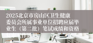 2025北京市房山区卫生健康委员会所属事业单位招聘应届毕业生（第二批）笔试成绩和资格复审工作通知