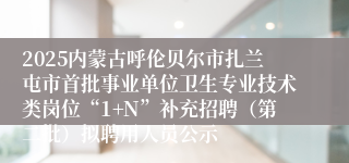 2025内蒙古呼伦贝尔市扎兰屯市首批事业单位卫生专业技术类岗位“1+N”补充招聘（第二批）拟聘用人员公示