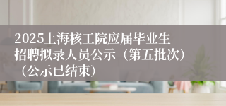 2025上海核工院应届毕业生招聘拟录人员公示（第五批次）（公示已结束）  