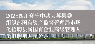 2025四川遂宁中共大英县委组织部国有资产监督管理局市场化招聘县属国有企业高级管理人员拟聘用人员公示