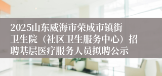2025山东威海市荣成市镇街卫生院（社区卫生服务中心）招聘基层医疗服务人员拟聘公示