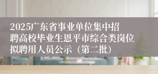 2025广东省事业单位集中招聘高校毕业生恩平市综合类岗位拟聘用人员公示（第二批）