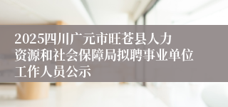 2025四川广元市旺苍县人力资源和社会保障局拟聘事业单位工作人员公示