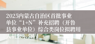 2025内蒙古自治区首批事业单位“1+N”补充招聘（开鲁县事业单位）综合类岗位拟聘用人员公示公告