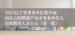 2025辽宁省事业单位集中面向社会招聘葫芦岛市事业单位人员拟聘用人员公示（第一批）