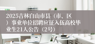 2025吉林白山市县（市、区）事业单位招聘应征入伍高校毕业生21人公告（2号）