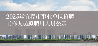 2025年宜春市事业单位招聘工作人员拟聘用人员公示