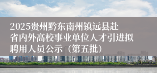 2025贵州黔东南州镇远县赴省内外高校事业单位人才引进拟聘用人员公示（第五批）