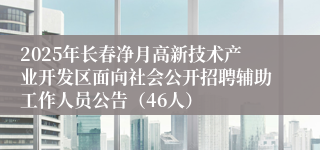 2025年长春净月高新技术产业开发区面向社会公开招聘辅助工作人员公告（46人）