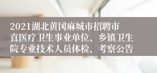 2021湖北黄冈麻城市招聘市直医疗卫生事业单位、乡镇卫生院专业技术人员体检、考察公告