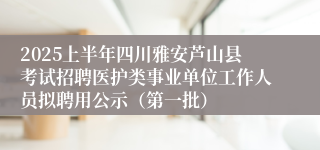 2025上半年四川雅安芦山县考试招聘医护类事业单位工作人员拟聘用公示（第一批）