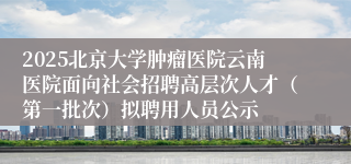 2025北京大学肿瘤医院云南医院面向社会招聘高层次人才（第一批次）拟聘用人员公示