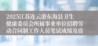 2025江苏连云港东海县卫生健康委员会所属事业单位招聘劳动合同制工作人员笔试成绩及资格复审通知