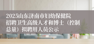 2025山东济南市妇幼保健院招聘卫生高级人才和博士（控制总量）拟聘用人员公示