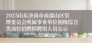 2025山东济南市南部山区管理委员会所属事业单位初级综合类岗位招聘拟聘用人员公示