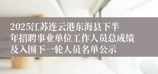 2025江苏连云港东海县下半年招聘事业单位工作人员总成绩及入围下一轮人员名单公示